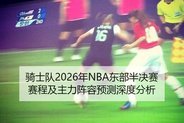 骑士队2026年NBA东部半决赛赛程及主力阵容预测深度分析